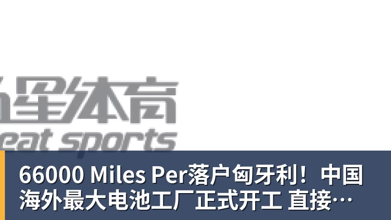 66000 Miles Per Hour66000 Miles Per落户匈牙利！中国海外最大电池工厂正式开工 直接建在宝马工厂隔壁